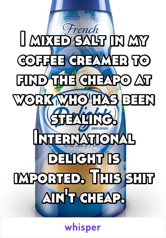 I mixed salt in my coffee creamer to find the cheapo at work who has been stealing.
International delight is imported. This shit ain't cheap.