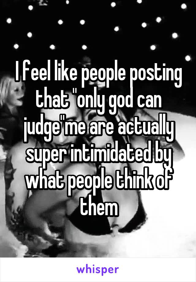 I feel like people posting that "only god can judge"me are actually super intimidated by what people think of them