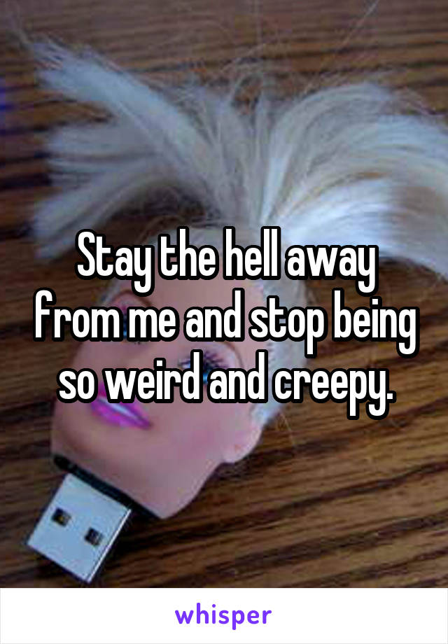 Stay the hell away from me and stop being so weird and creepy.