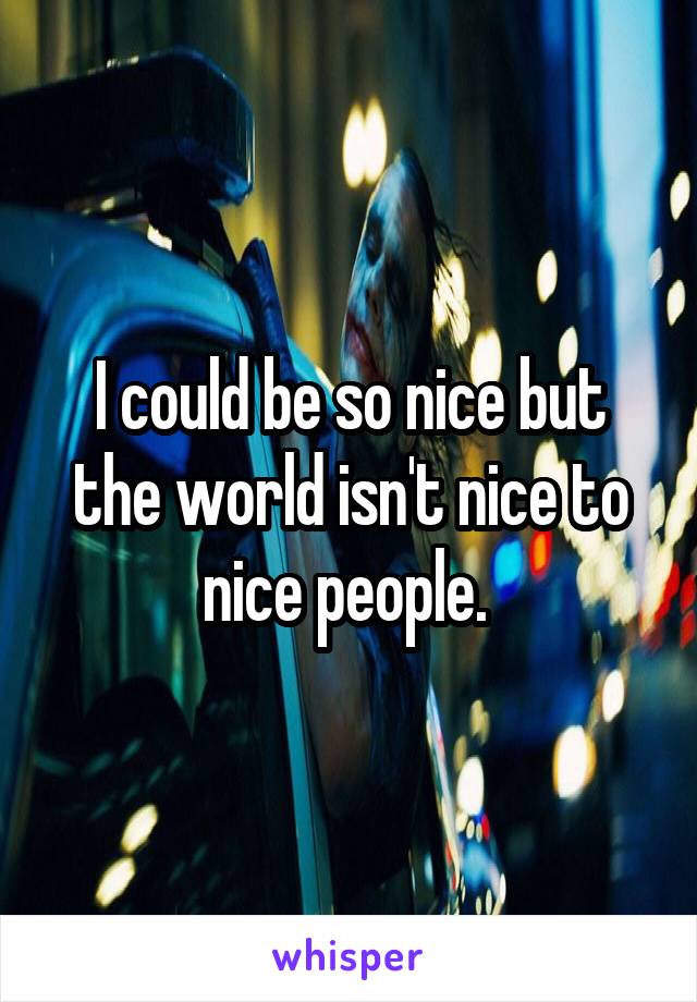 I could be so nice but the world isn't nice to nice people. 