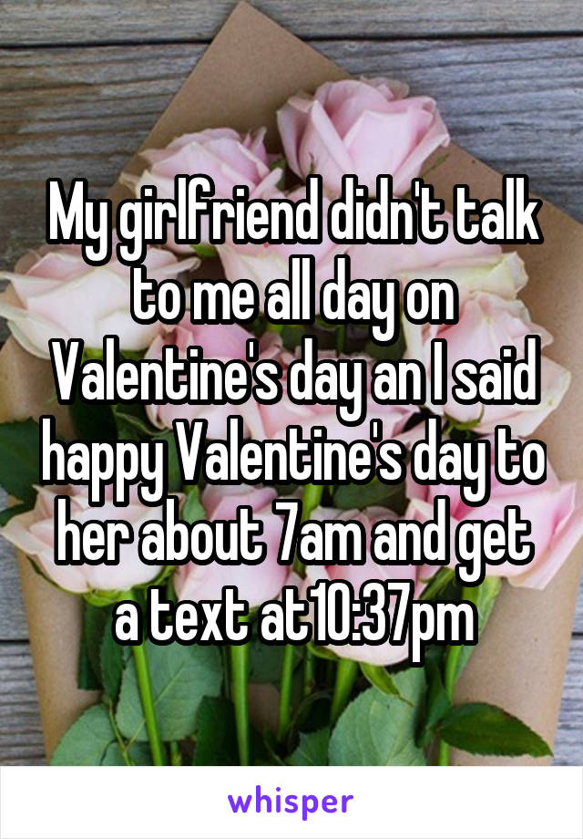 My girlfriend didn't talk to me all day on Valentine's day an I said happy Valentine's day to her about 7am and get a text at10:37pm