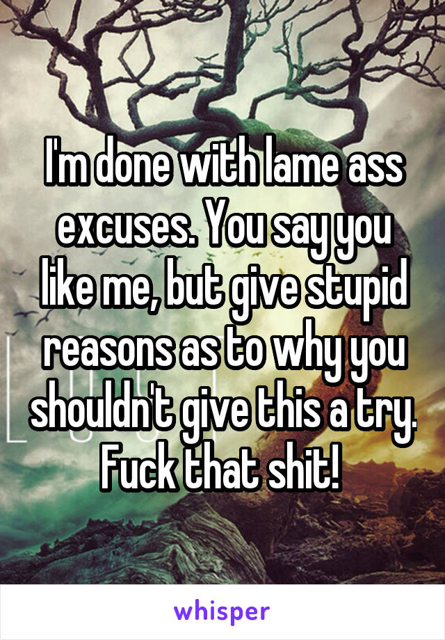 I'm done with lame ass excuses. You say you like me, but give stupid reasons as to why you shouldn't give this a try. Fuck that shit! 