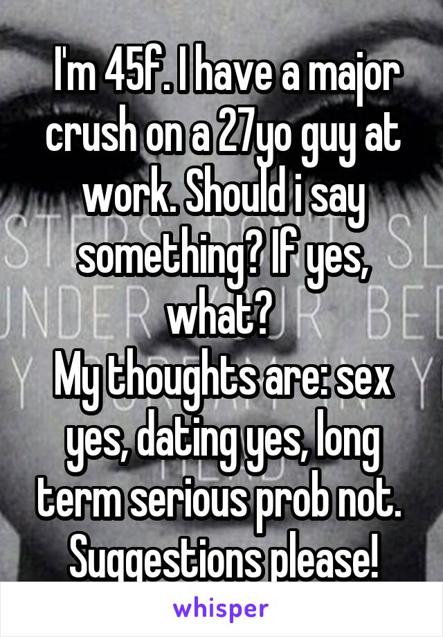  I'm 45f. I have a major crush on a 27yo guy at work. Should i say something? If yes, what? 
My thoughts are: sex yes, dating yes, long term serious prob not. 
Suggestions please!