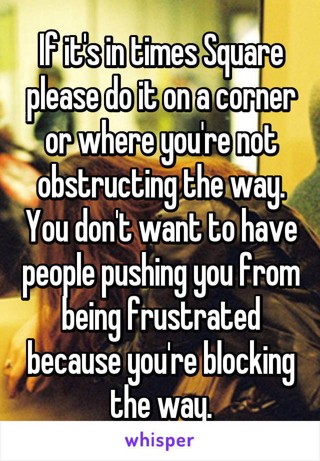 If it's in times Square please do it on a corner or where you're not obstructing the way. You don't want to have people pushing you from being frustrated because you're blocking the way.