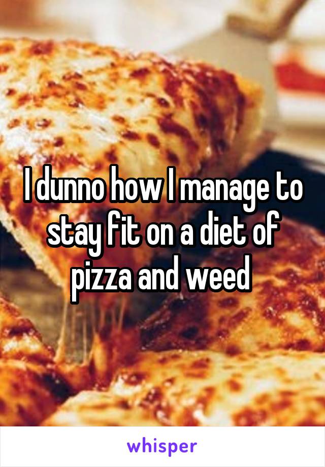 I dunno how I manage to stay fit on a diet of pizza and weed 