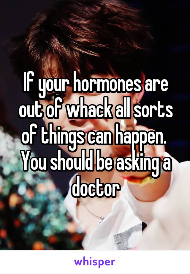 If your hormones are out of whack all sorts of things can happen.  You should be asking a doctor