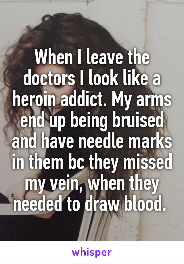 When I leave the doctors I look like a heroin addict. My arms end up being bruised and have needle marks in them bc they missed my vein, when they needed to draw blood. 