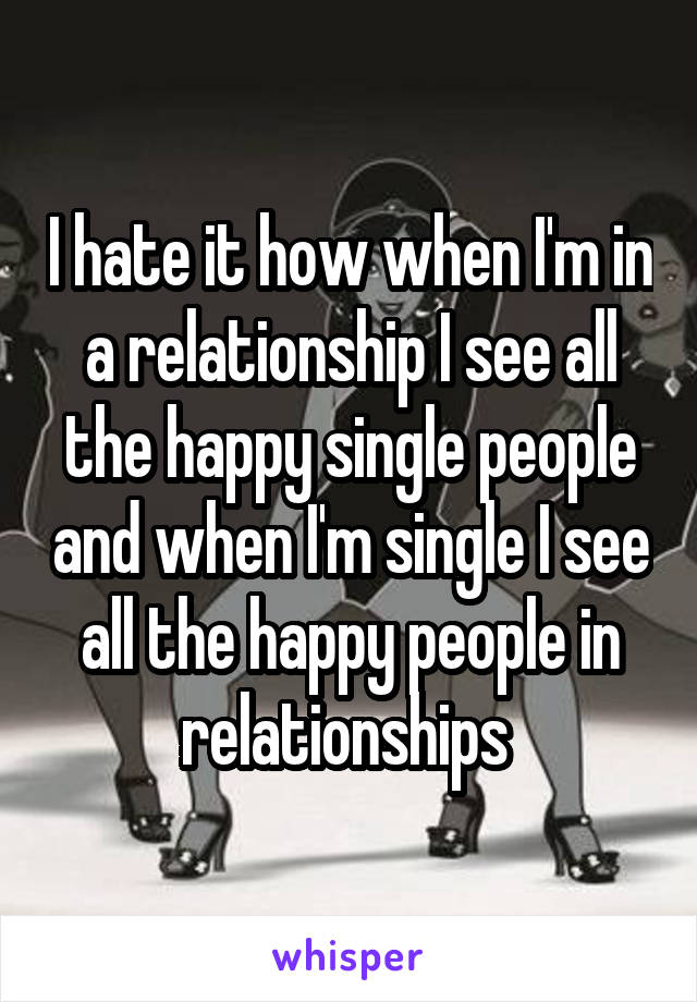 I hate it how when I'm in a relationship I see all the happy single people and when I'm single I see all the happy people in relationships 