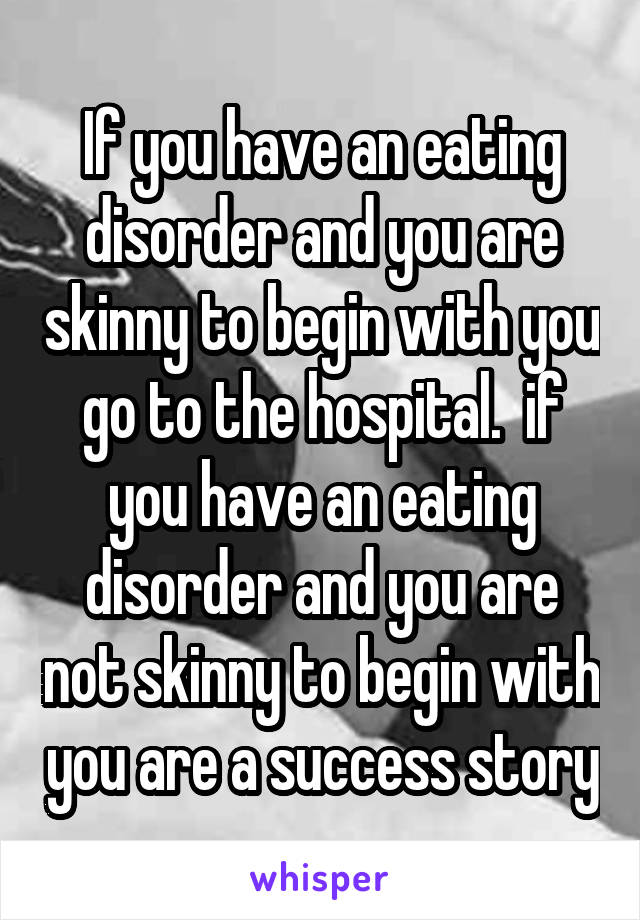 If you have an eating disorder and you are skinny to begin with you go to the hospital.  if you have an eating disorder and you are not skinny to begin with you are a success story