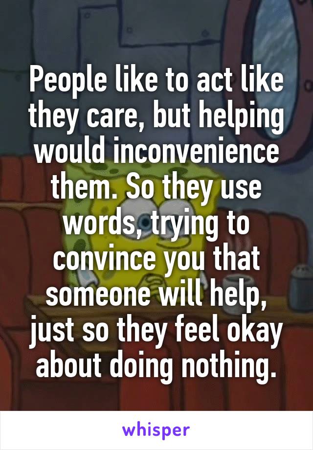 People like to act like they care, but helping would inconvenience them. So they use words, trying to convince you that someone will help, just so they feel okay about doing nothing.