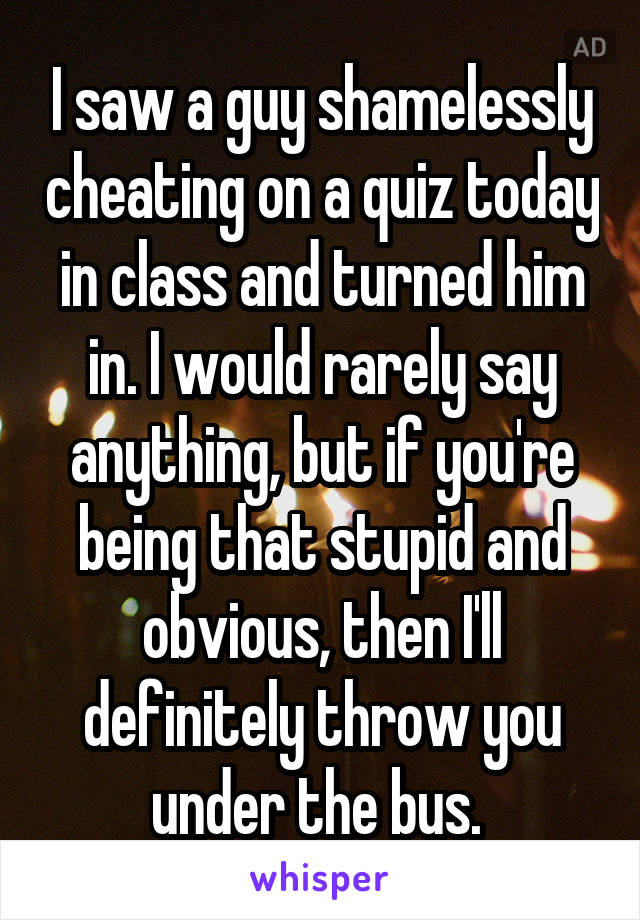 I saw a guy shamelessly cheating on a quiz today in class and turned him in. I would rarely say anything, but if you're being that stupid and obvious, then I'll definitely throw you under the bus. 