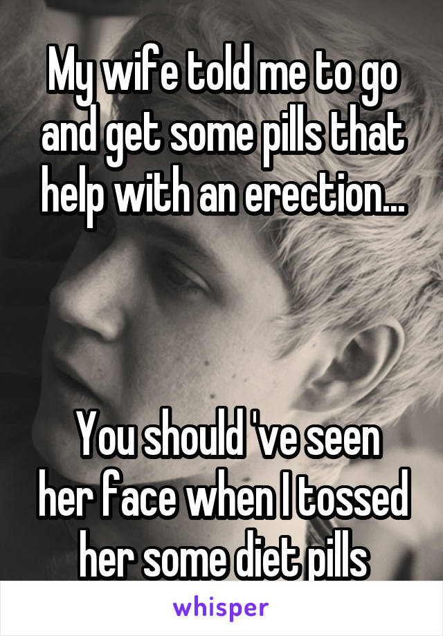 My wife told me to go and get some pills that help with an erection...



 You should 've seen her face when I tossed her some diet pills