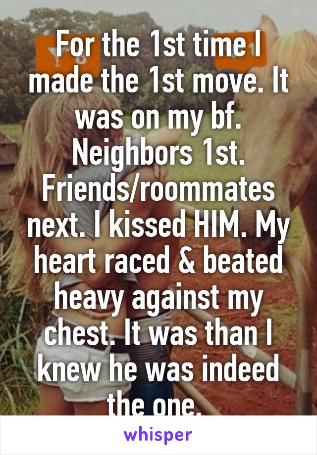 For the 1st time I made the 1st move. It was on my bf. Neighbors 1st. Friends/roommates next. I kissed HIM. My heart raced & beated heavy against my chest. It was than I knew he was indeed the one. 