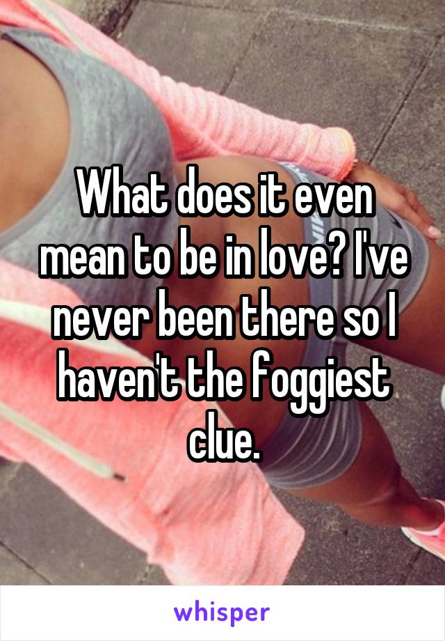 What does it even mean to be in love? I've never been there so I haven't the foggiest clue.