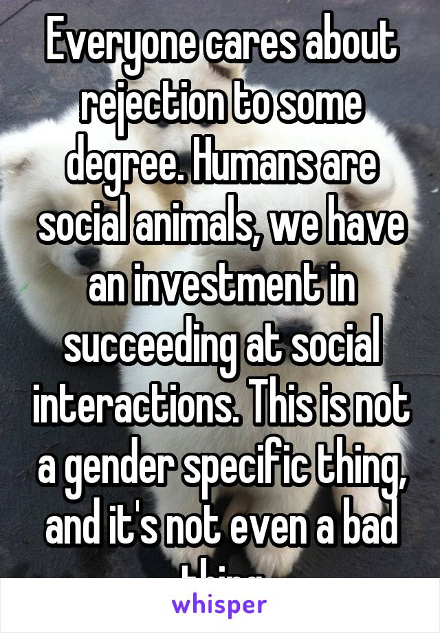 Everyone cares about rejection to some degree. Humans are social animals, we have an investment in succeeding at social interactions. This is not a gender specific thing, and it's not even a bad thing