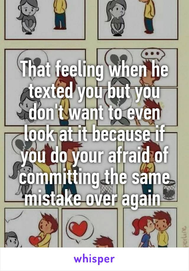 That feeling when he texted you but you don't want to even look at it because if you do your afraid of committing the same mistake over again 