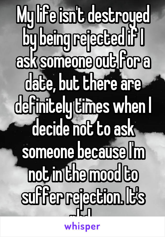 My life isn't destroyed by being rejected if I ask someone out for a date, but there are definitely times when I decide not to ask someone because I'm not in the mood to suffer rejection. It's nbd. 