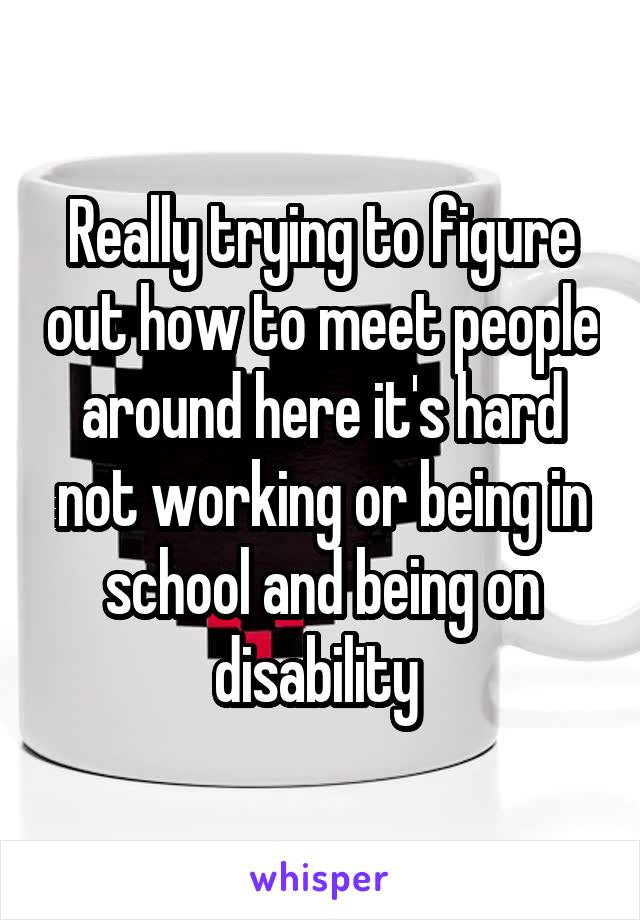 Really trying to figure out how to meet people around here it's hard not working or being in school and being on disability 