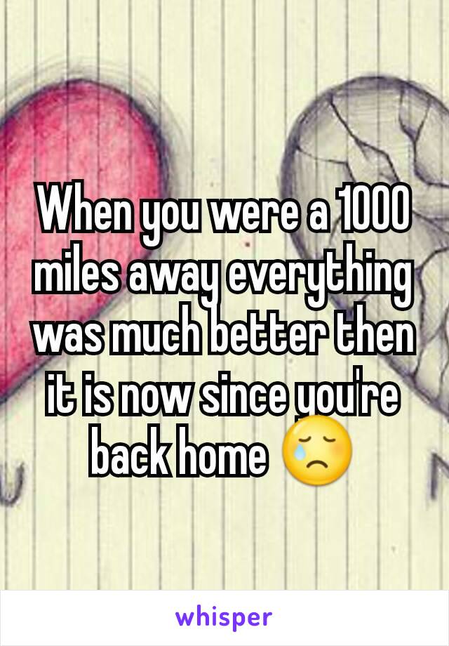 When you were a 1000 miles away everything was much better then it is now since you're back home 😢