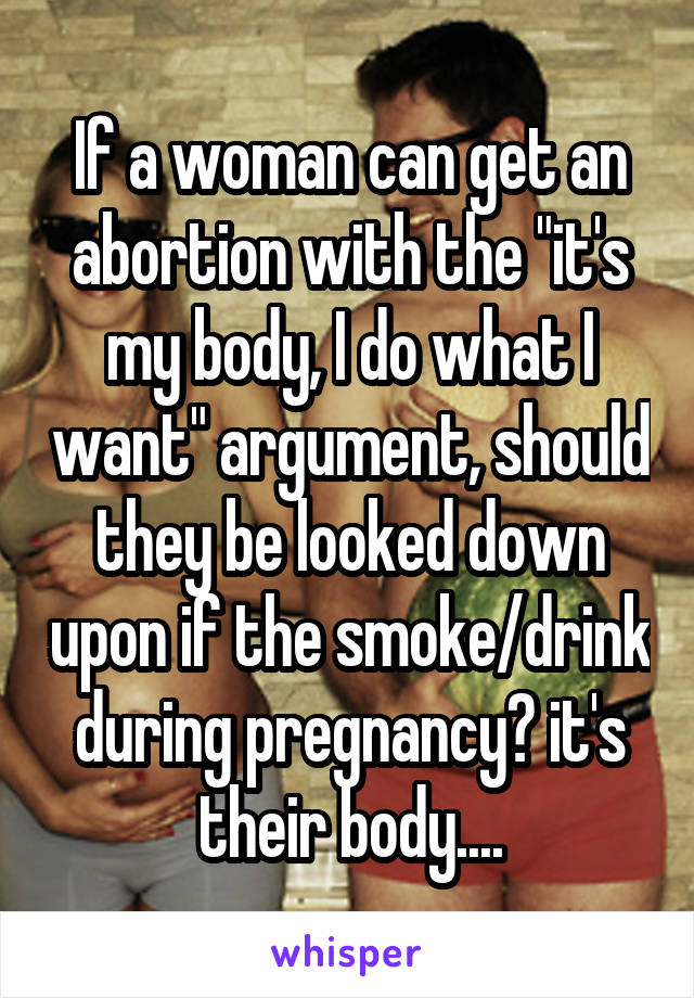 If a woman can get an abortion with the "it's my body, I do what I want" argument, should they be looked down upon if the smoke/drink during pregnancy? it's their body....