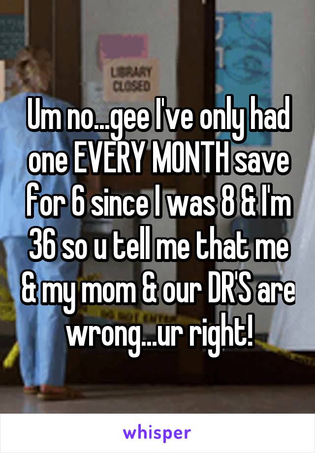 Um no...gee I've only had one EVERY MONTH save for 6 since I was 8 & I'm 36 so u tell me that me & my mom & our DR'S are wrong...ur right!