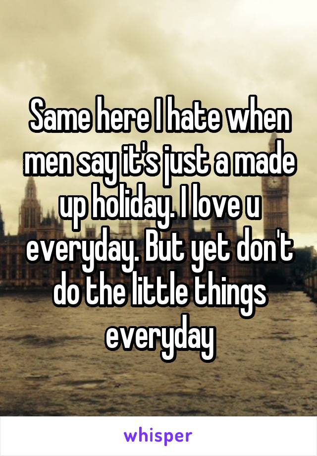 Same here I hate when men say it's just a made up holiday. I love u everyday. But yet don't do the little things everyday