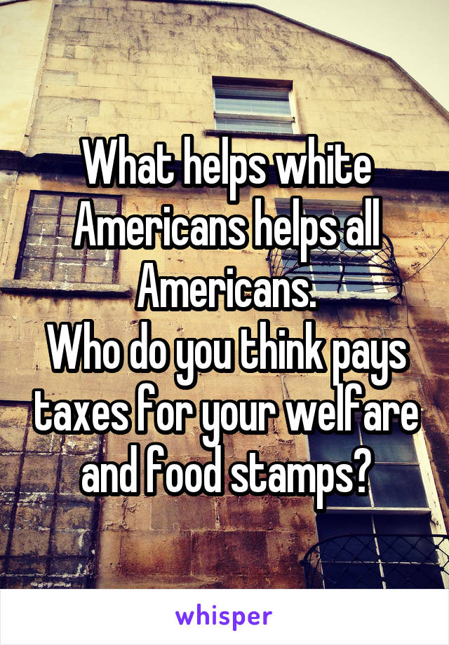 What helps white Americans helps all Americans.
Who do you think pays taxes for your welfare and food stamps?