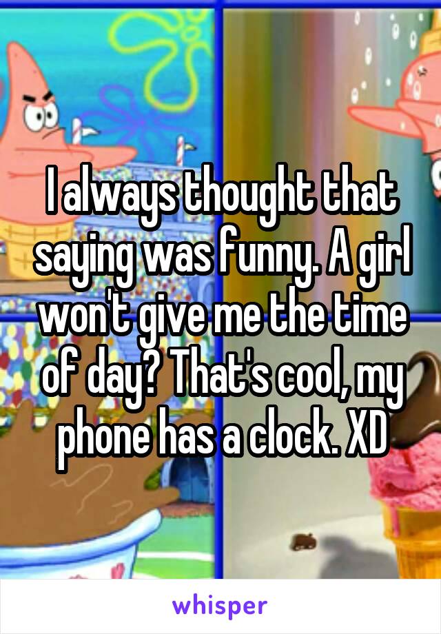 I always thought that saying was funny. A girl won't give me the time of day? That's cool, my phone has a clock. XD