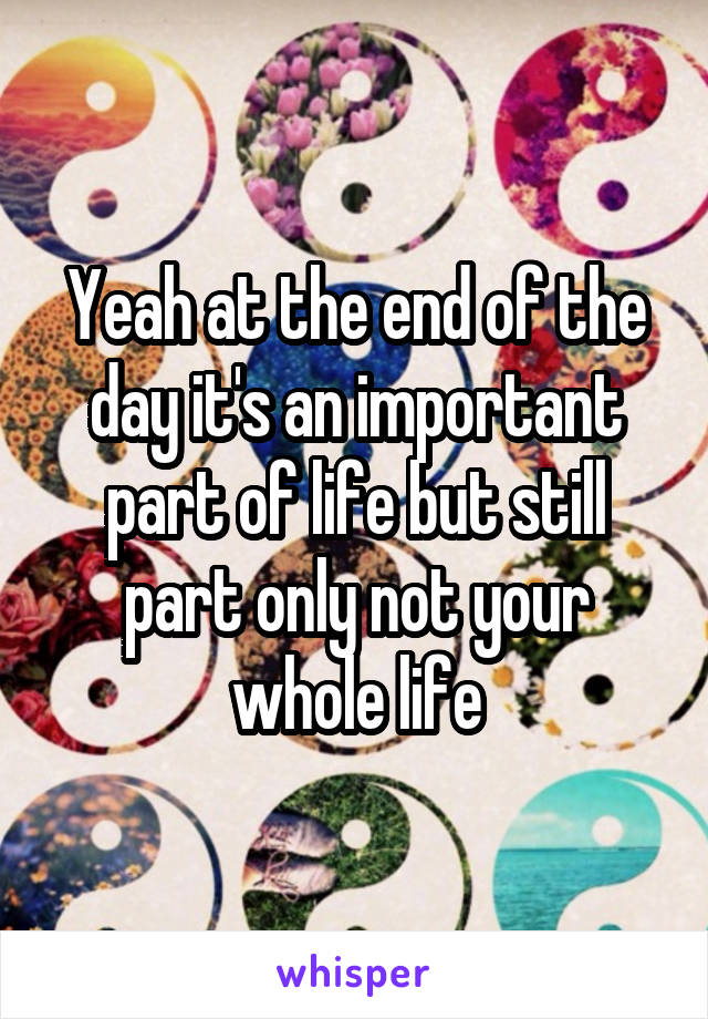 Yeah at the end of the day it's an important part of life but still part only not your whole life