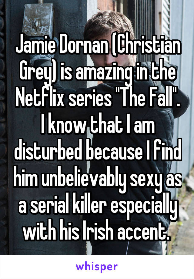 Jamie Dornan (Christian Grey) is amazing in the Netflix series "The Fall". I know that I am disturbed because I find him unbelievably sexy as a serial killer especially with his Irish accent. 