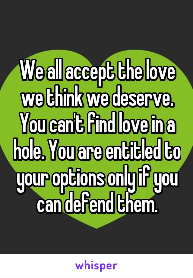 We all accept the love we think we deserve. You can't find love in a hole. You are entitled to your options only if you can defend them.