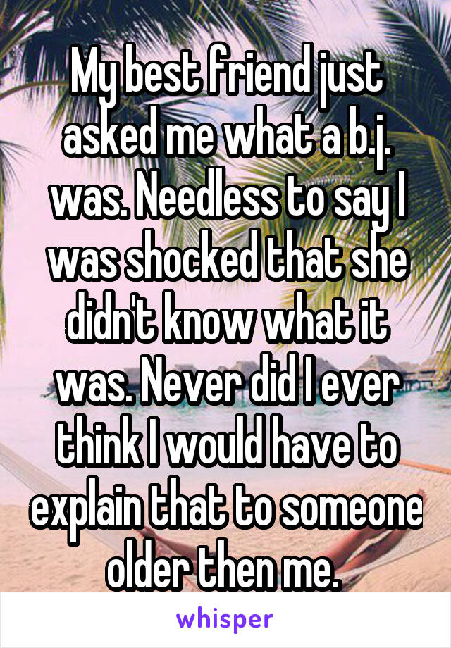 My best friend just asked me what a b.j. was. Needless to say I was shocked that she didn't know what it was. Never did I ever think I would have to explain that to someone older then me. 