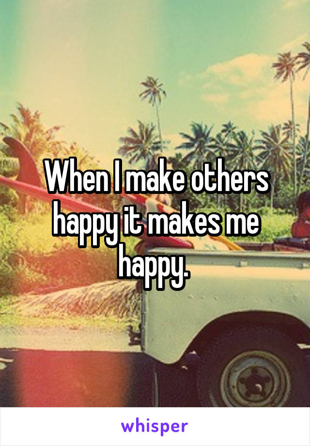 When I make others happy it makes me happy. 