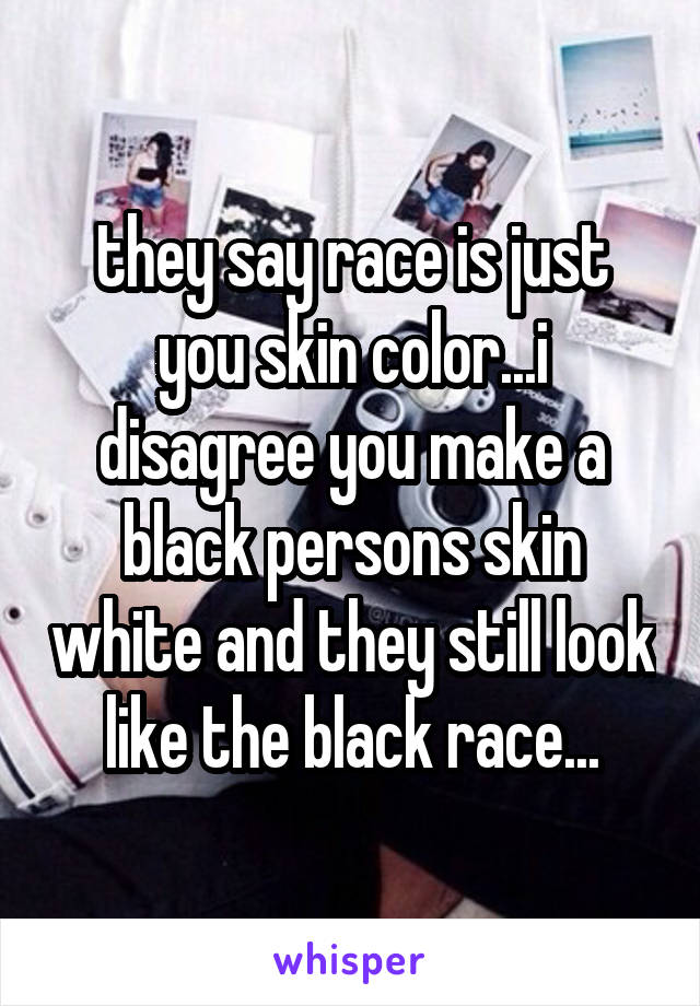 they say race is just you skin color...i disagree you make a black persons skin white and they still look like the black race...