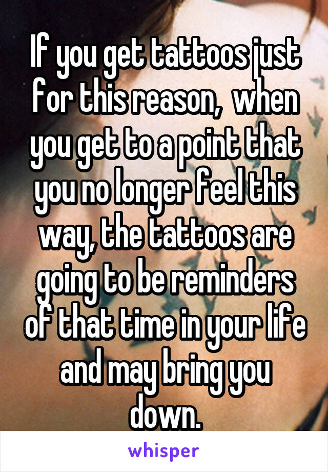 If you get tattoos just for this reason,  when you get to a point that you no longer feel this way, the tattoos are going to be reminders of that time in your life and may bring you down.