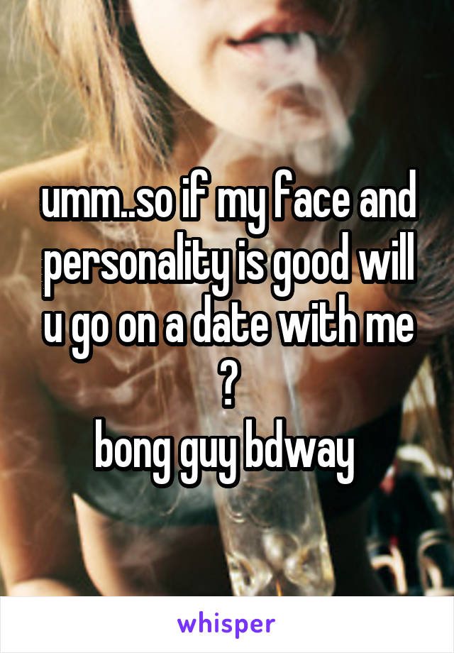 umm..so if my face and personality is good will u go on a date with me ?
bong guy bdway 