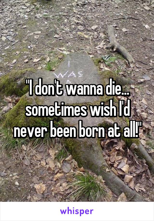 "I don't wanna die... sometimes wish I'd never been born at all!"