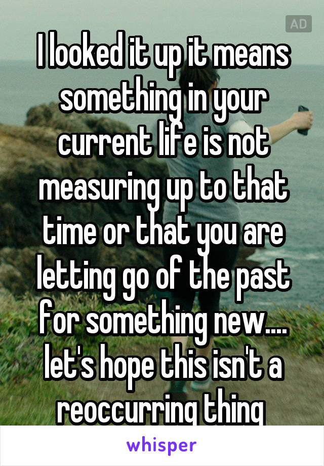 I looked it up it means something in your current life is not measuring up to that time or that you are letting go of the past for something new.... let's hope this isn't a reoccurring thing 