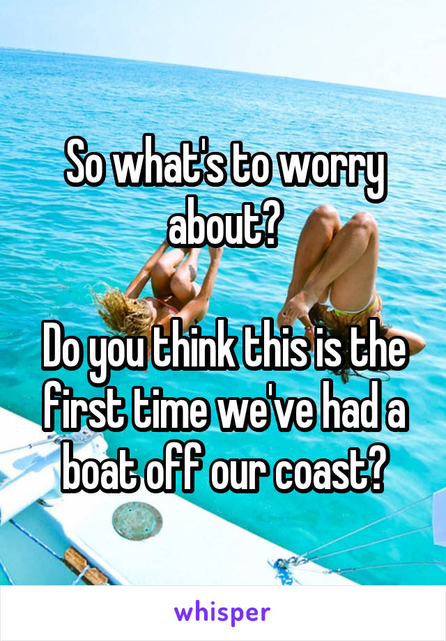 So what's to worry about?

Do you think this is the first time we've had a boat off our coast?