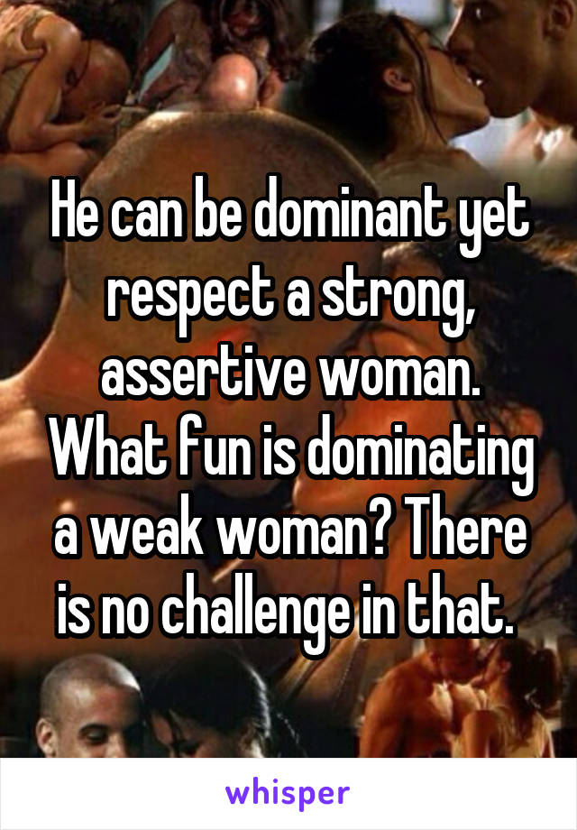 He can be dominant yet respect a strong, assertive woman. What fun is dominating a weak woman? There is no challenge in that. 