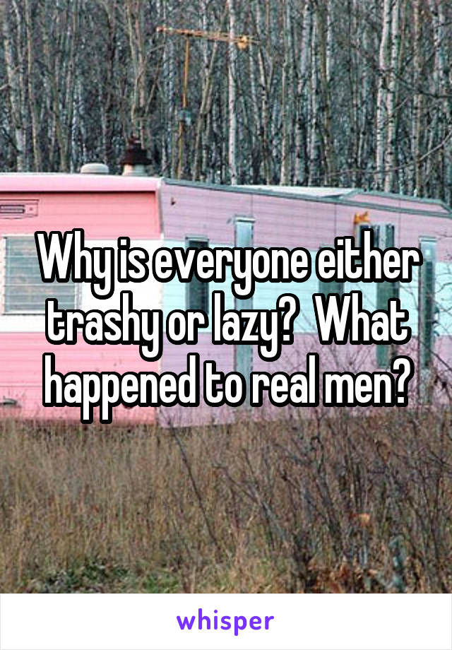 Why is everyone either trashy or lazy?  What happened to real men?