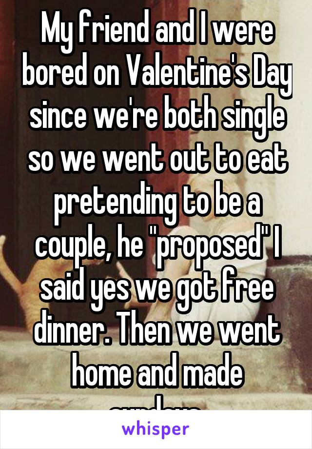 My friend and I were bored on Valentine's Day since we're both single so we went out to eat pretending to be a couple, he "proposed" I said yes we got free dinner. Then we went home and made sundays.