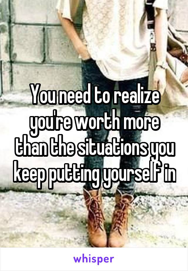 You need to realize you're worth more than the situations you keep putting yourself in