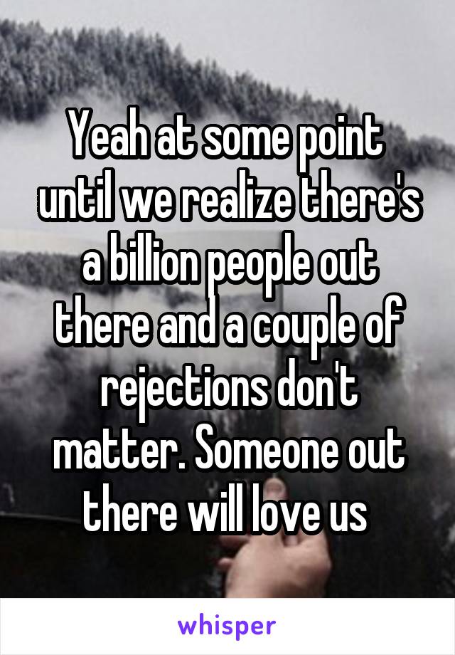 Yeah at some point  until we realize there's a billion people out there and a couple of rejections don't matter. Someone out there will love us 