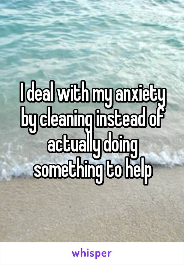 I deal with my anxiety by cleaning instead of actually doing something to help