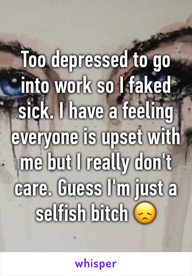 Too depressed to go into work so I faked sick. I have a feeling everyone is upset with me but I really don't care. Guess I'm just a selfish bitch 😞