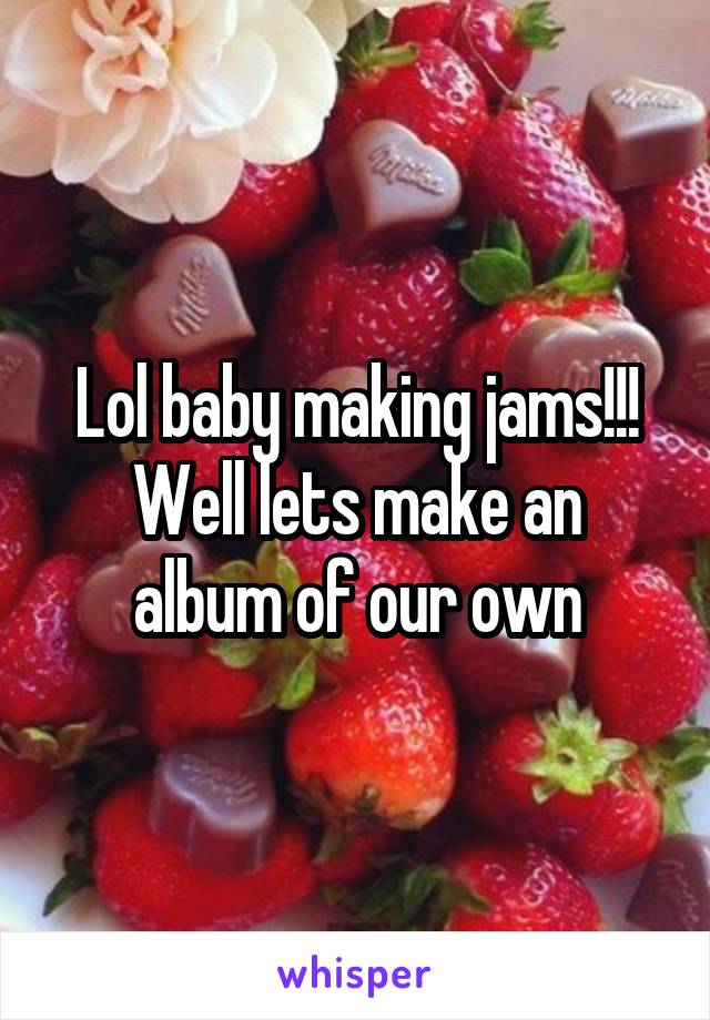 Lol baby making jams!!!
Well lets make an album of our own