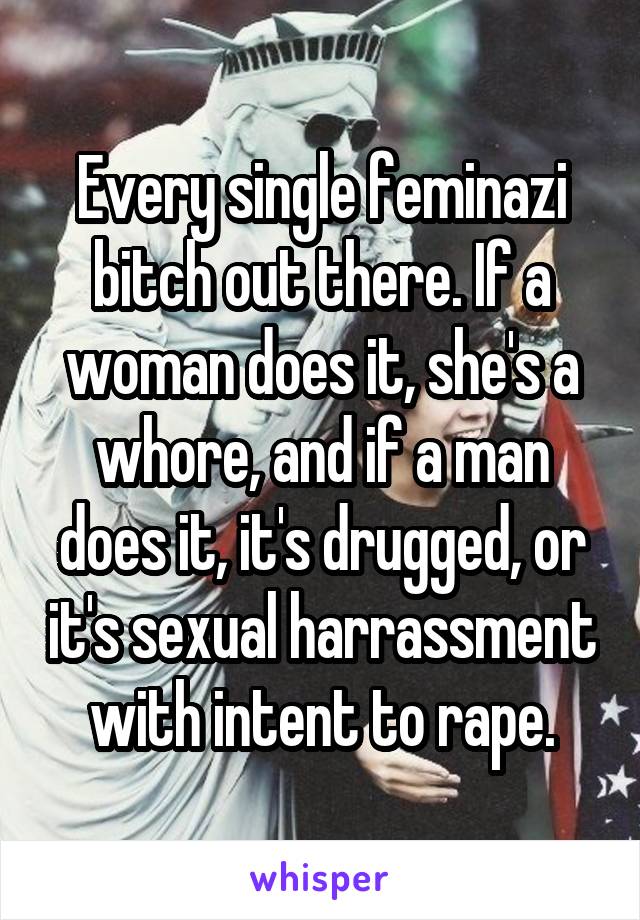 Every single feminazi bitch out there. If a woman does it, she's a whore, and if a man does it, it's drugged, or it's sexual harrassment with intent to rape.