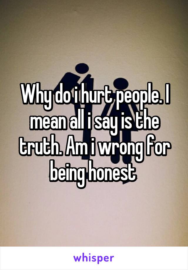 Why do i hurt people. I mean all i say is the truth. Am i wrong for being honest 