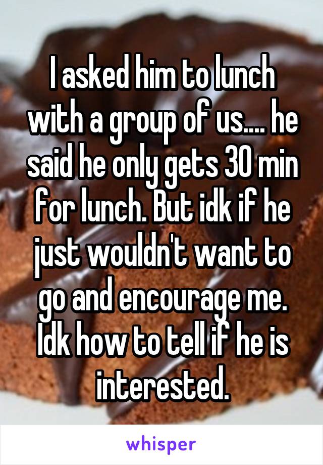 I asked him to lunch with a group of us.... he said he only gets 30 min for lunch. But idk if he just wouldn't want to go and encourage me. Idk how to tell if he is interested.